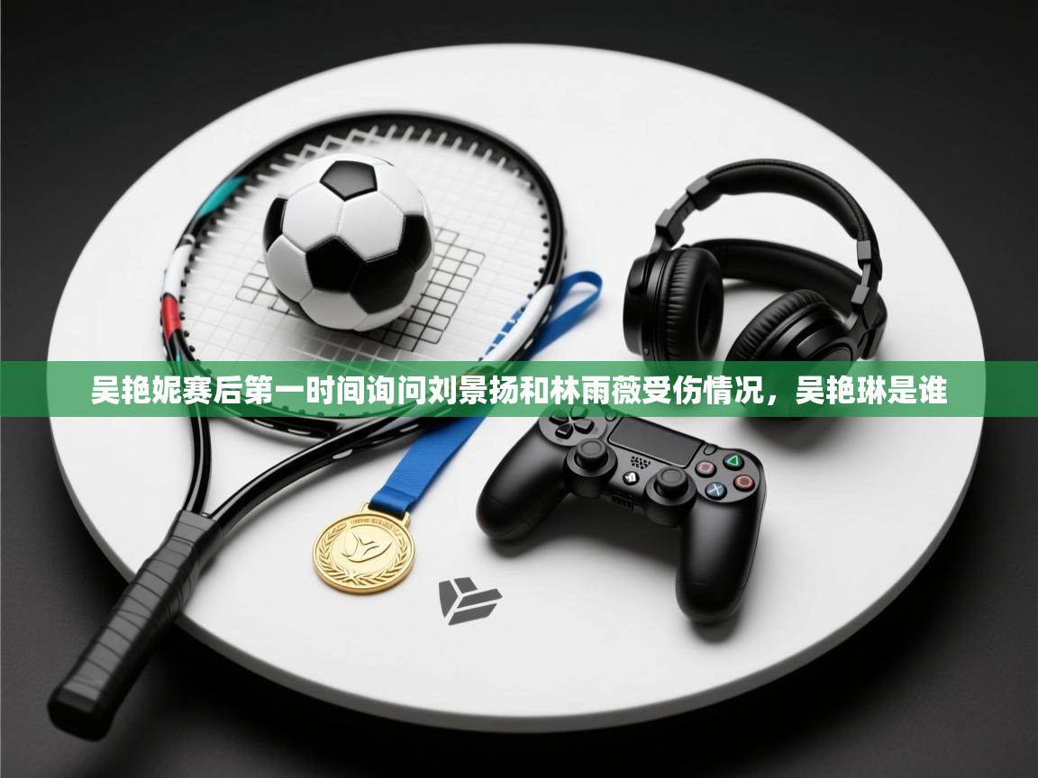 云开体育官网入口登录网页-吴艳妮赛后第一时间询问刘景扬和林雨薇受伤情况，吴艳琳是谁  第2张