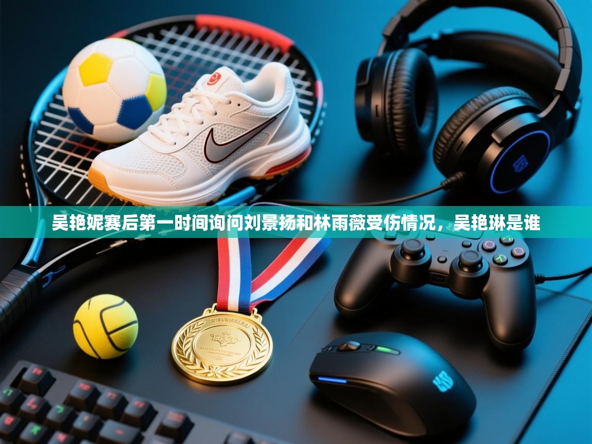 云开体育官网入口登录网页-吴艳妮赛后第一时间询问刘景扬和林雨薇受伤情况，吴艳琳是谁  第4张