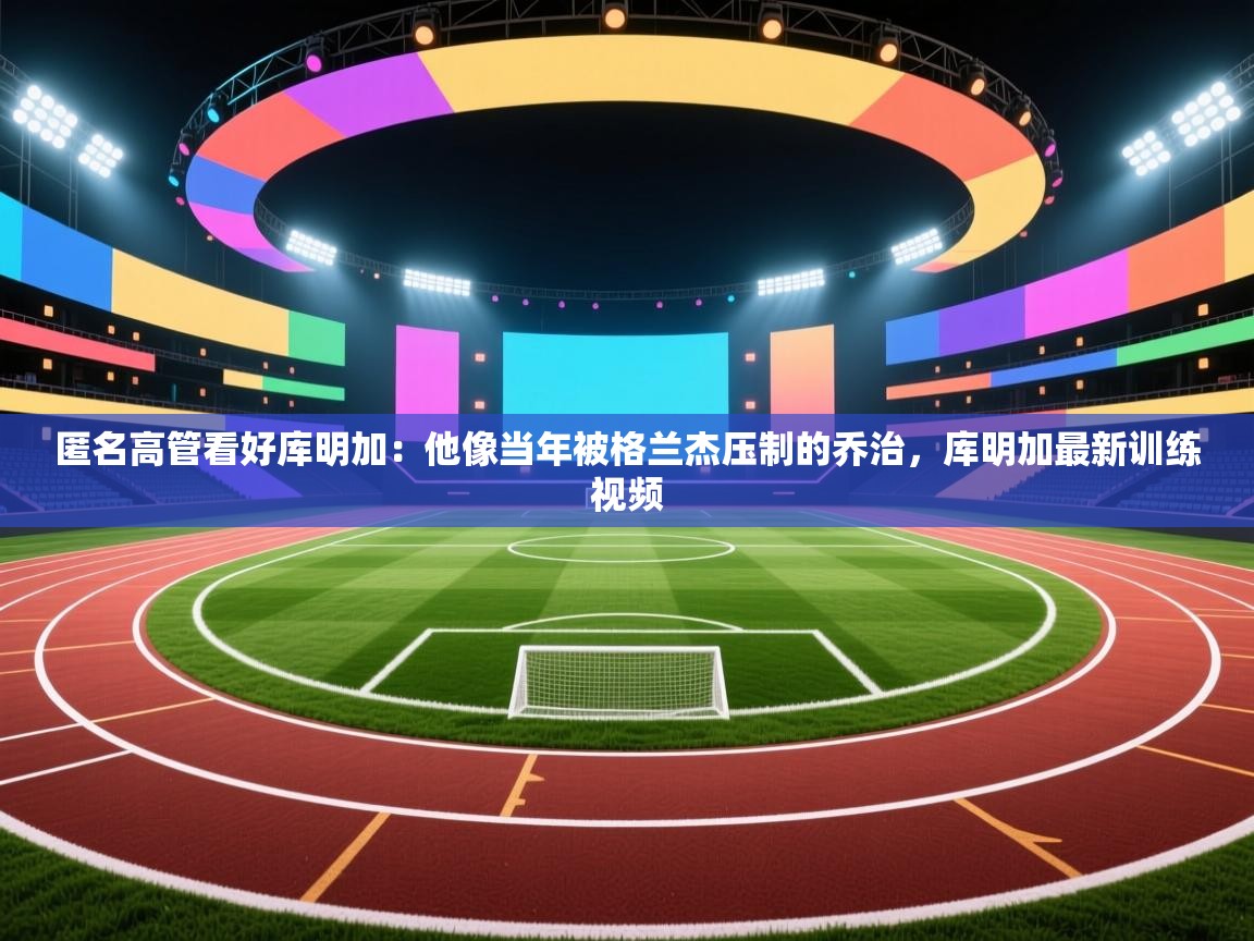 开云体育入口邀请码-匿名高管看好库明加：他像当年被格兰杰压制的乔治，库明加最新训练视频