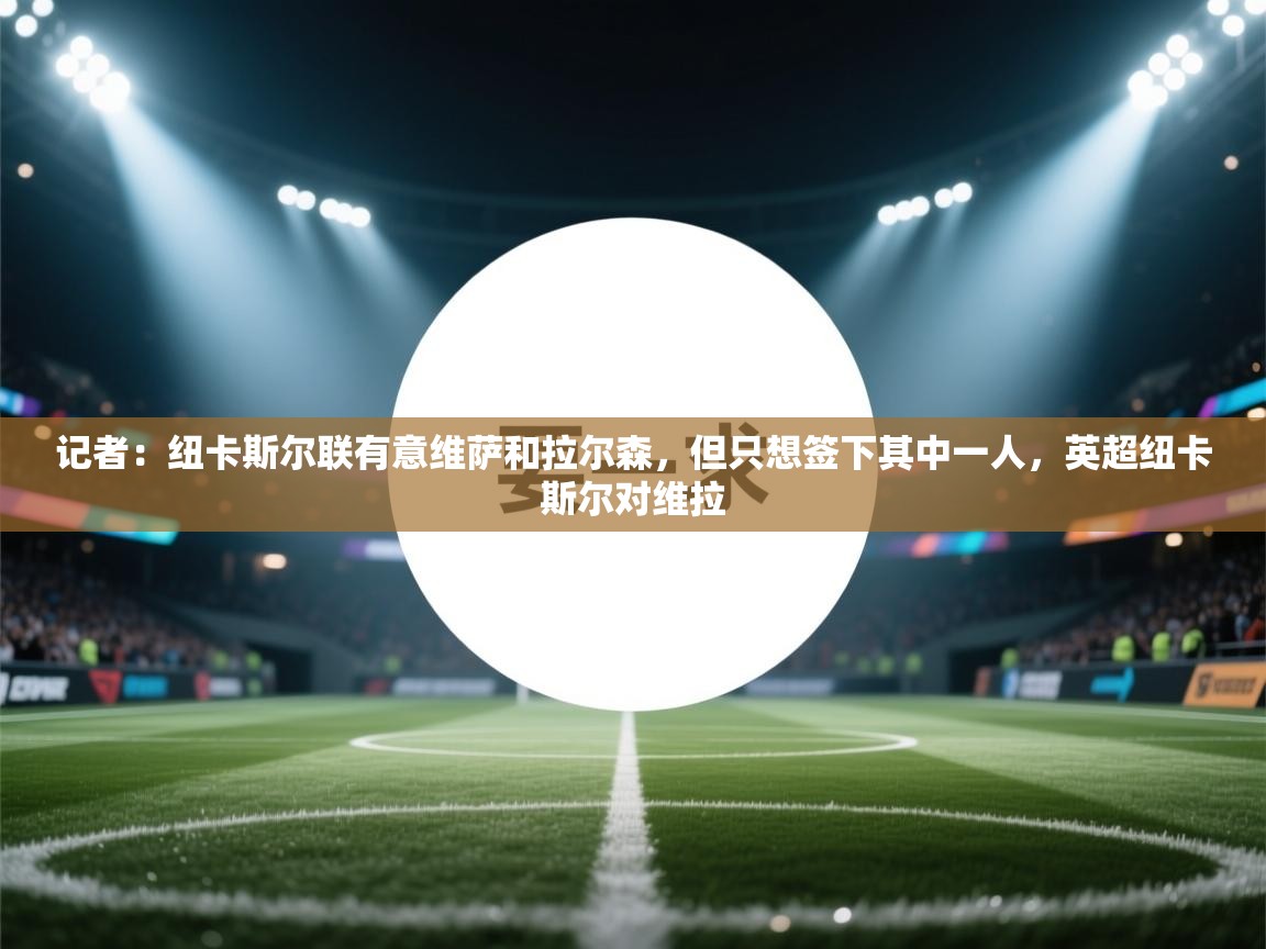 开云体育在线-记者：纽卡斯尔联有意维萨和拉尔森，但只想签下其中一人，英超纽卡斯尔对维拉