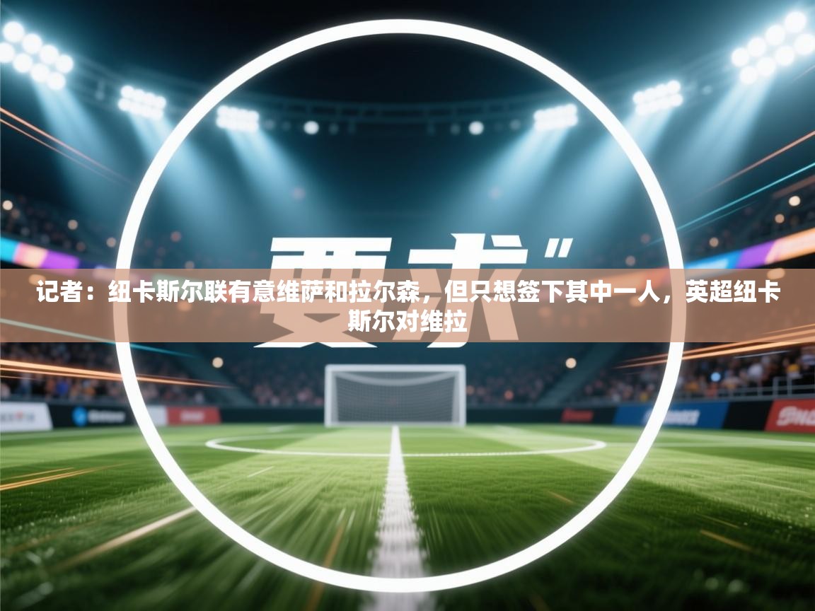 开云体育在线-记者：纽卡斯尔联有意维萨和拉尔森，但只想签下其中一人，英超纽卡斯尔对维拉  第3张