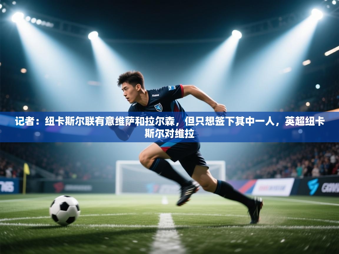 开云体育在线-记者：纽卡斯尔联有意维萨和拉尔森，但只想签下其中一人，英超纽卡斯尔对维拉  第4张