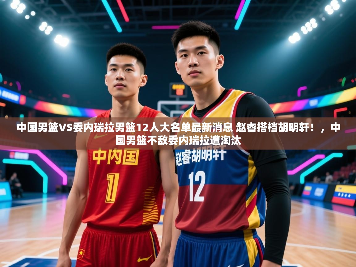 开云入口-中国男篮VS委内瑞拉男篮12人大名单最新消息 赵睿搭档胡明轩！，中国男篮不敌委内瑞拉遭淘汰