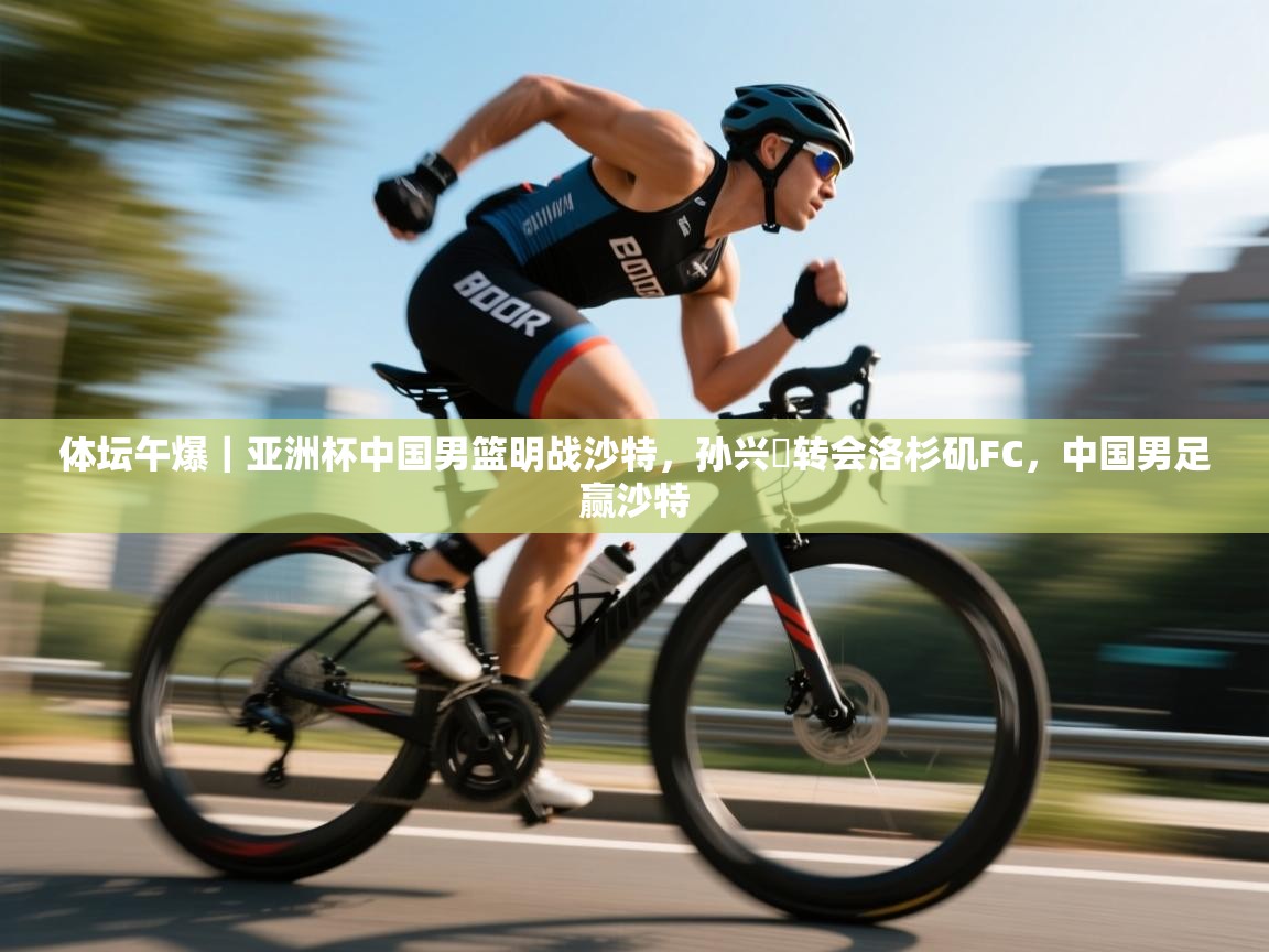 云开体育官网-体坛午爆|亚洲杯中国男篮明战沙特,孙兴慜转会洛杉矶FC,中国男足赢沙特 第2张