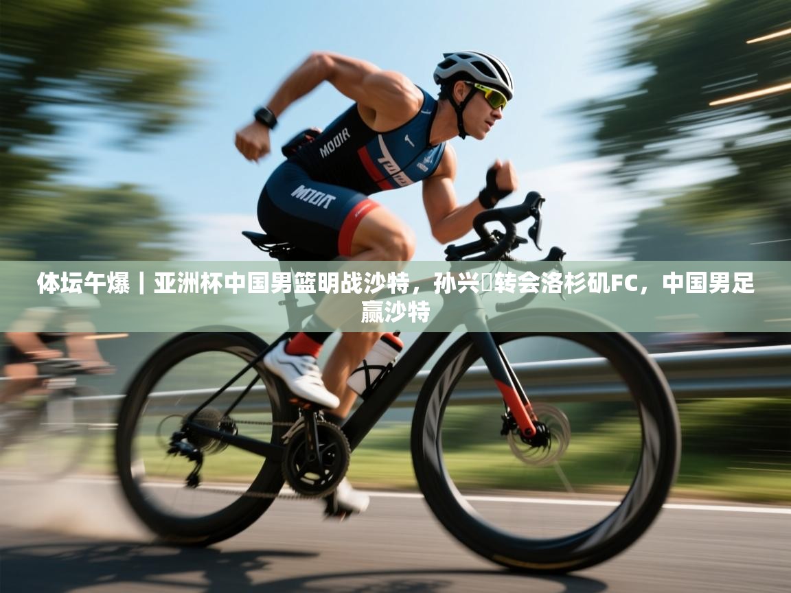 云开体育官网-体坛午爆|亚洲杯中国男篮明战沙特,孙兴慜转会洛杉矶FC,中国男足赢沙特 第4张