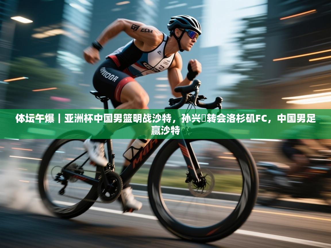 云开体育官网-体坛午爆|亚洲杯中国男篮明战沙特,孙兴慜转会洛杉矶FC,中国男足赢沙特 第3张