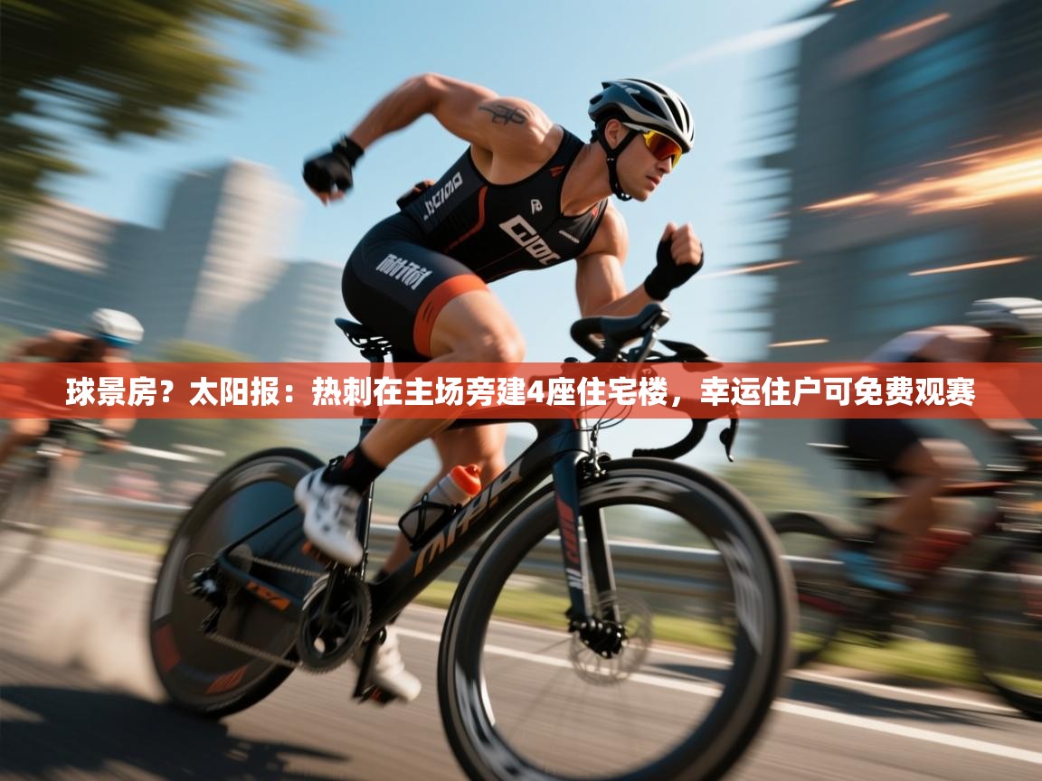 开云体育极速下载镜像-球景房?太阳报:热刺在主场旁建4座住宅楼,幸运住户可免费观赛 第3张