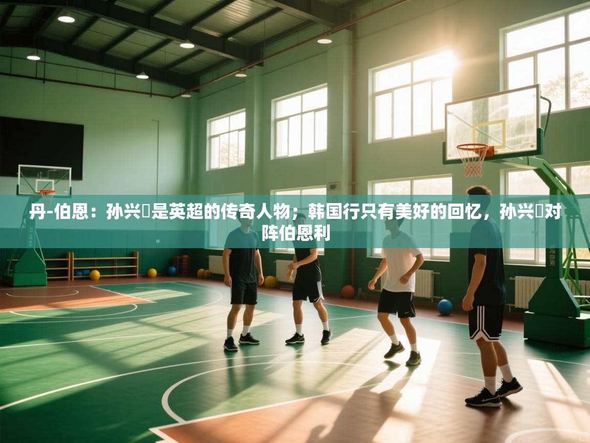 开云体育热门赛事直达-丹-伯恩：孙兴慜是英超的传奇人物；韩国行只有美好的回忆，孙兴慜对阵伯恩利  第4张