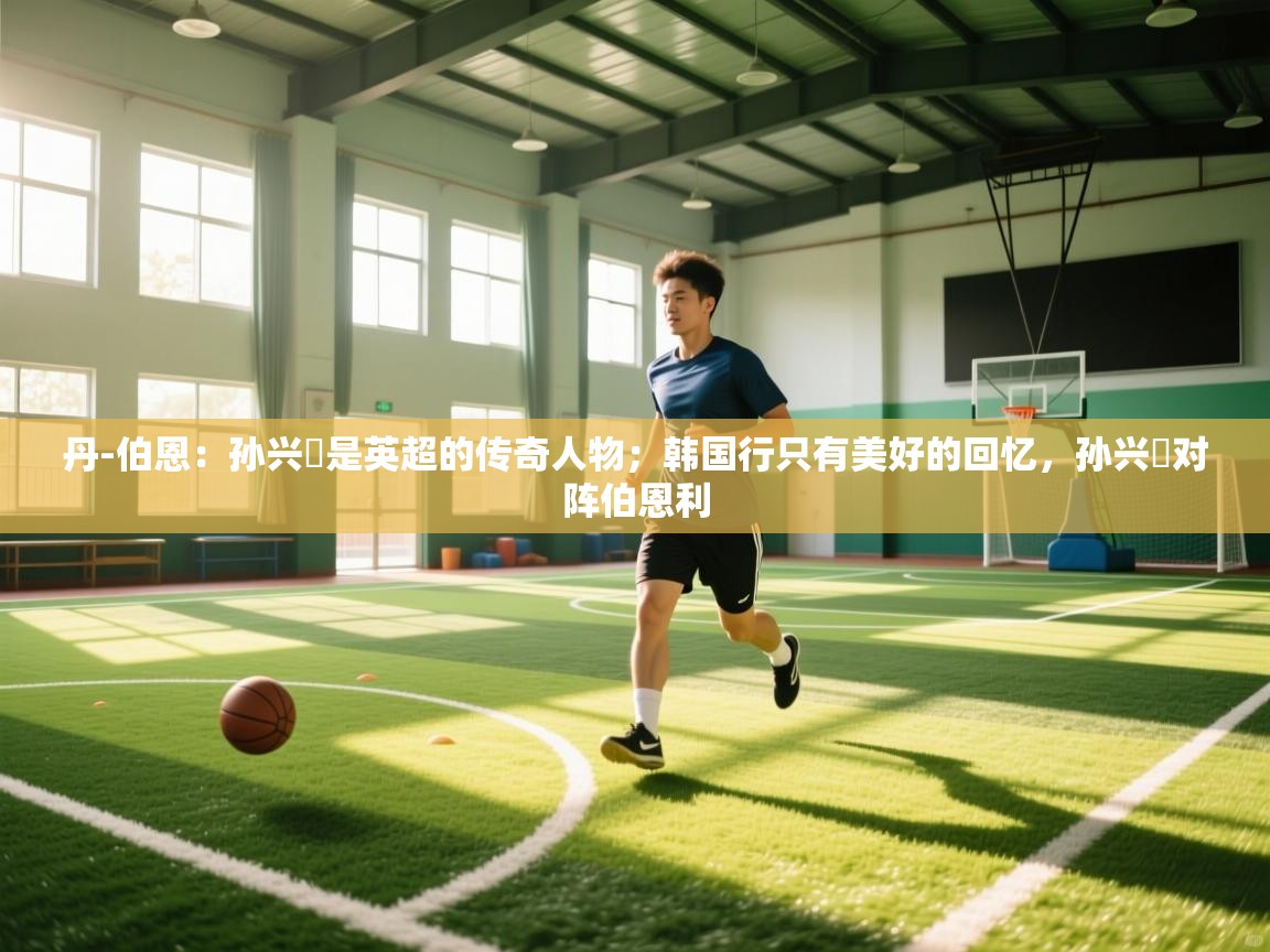 开云体育热门赛事直达-丹-伯恩：孙兴慜是英超的传奇人物；韩国行只有美好的回忆，孙兴慜对阵伯恩利  第3张