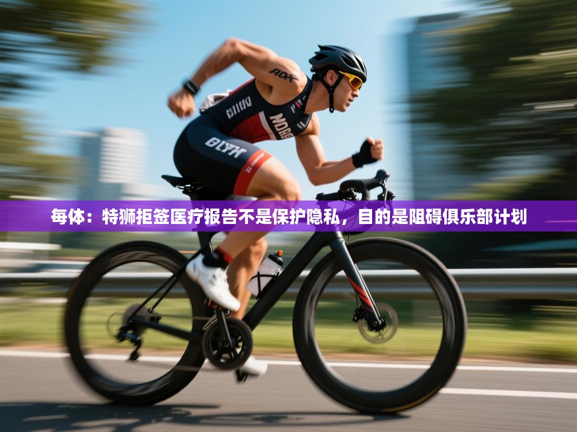 云开体育官网登录入口手机版-每体：特狮拒签医疗报告不是保护隐私，目的是阻碍俱乐部计划  第4张